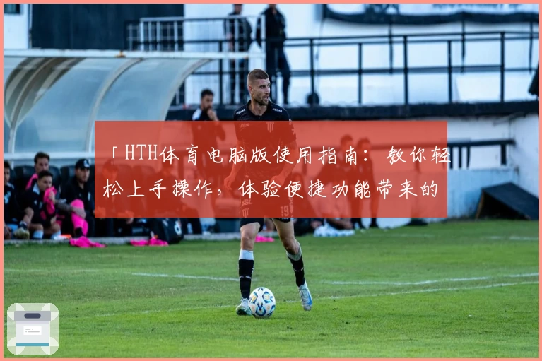 「HTH体育电脑版使用指南：教你轻松上手操作，体验便捷功能带来的无限乐趣」