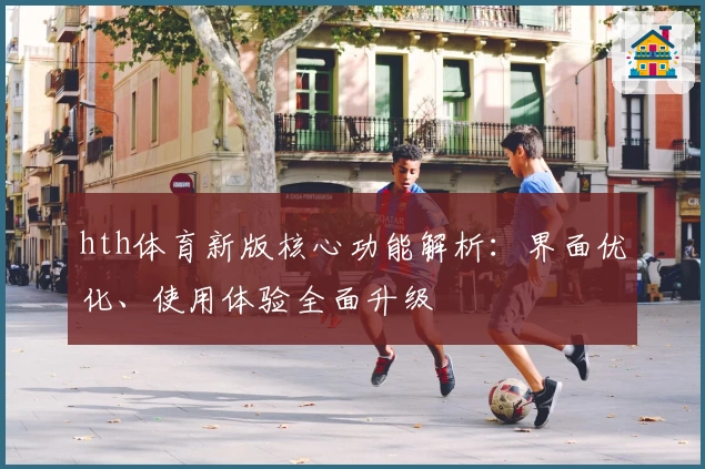 hth体育新版核心功能解析：界面优化、使用体验全面升级