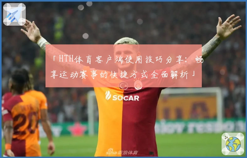「HTH体育客户端使用技巧分享：畅享运动赛事的快捷方式全面解析」