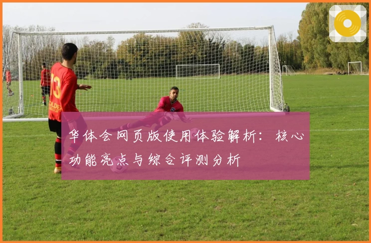 华体会网页版使用体验解析：核心功能亮点与综合评测分析