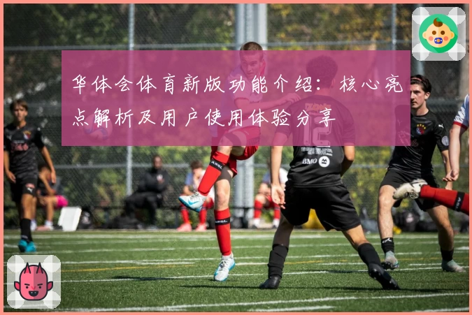 华体会体育新版功能介绍：核心亮点解析及用户使用体验分享