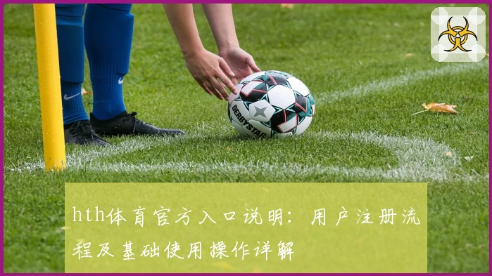 hth体育官方入口说明：用户注册流程及基础使用操作详解