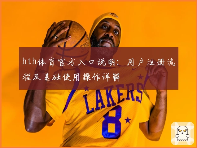 hth体育官方入口说明：用户注册流程及基础使用操作详解