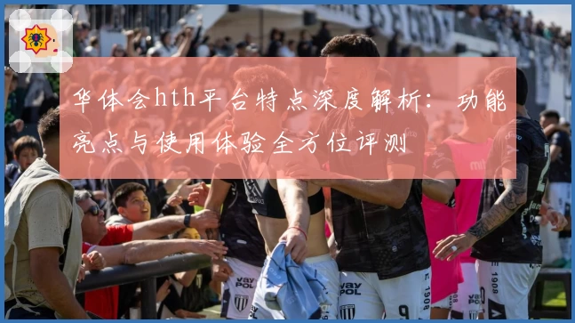 华体会hth平台特点深度解析：功能亮点与使用体验全方位评测