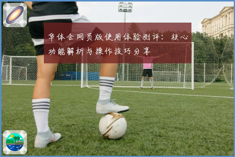 华体会网页版使用体验测评：核心功能解析与操作技巧分享